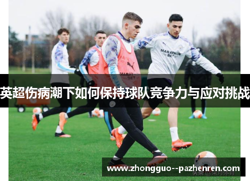 英超伤病潮下如何保持球队竞争力与应对挑战 英超伤病潮下如何保持球队竞争力与应对挑战