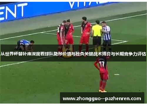 从世界杯替补席深度看球队隐形价值与胜负关键战术博弈与长期竞争力评估 从世界杯替补席深度看球队隐形价值与胜负关键战术博弈与长期竞争力评估