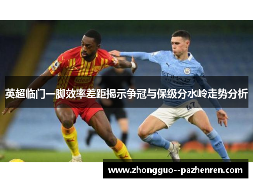 英超临门一脚效率差距揭示争冠与保级分水岭走势分析
