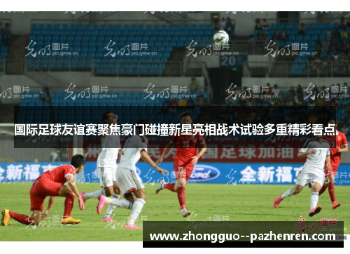 国际足球友谊赛聚焦豪门碰撞新星亮相战术试验多重精彩看点