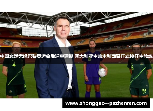 中国女足无缘巴黎奥运会后迎重建期 澳大利亚主帅米利西奇正式接任主教练