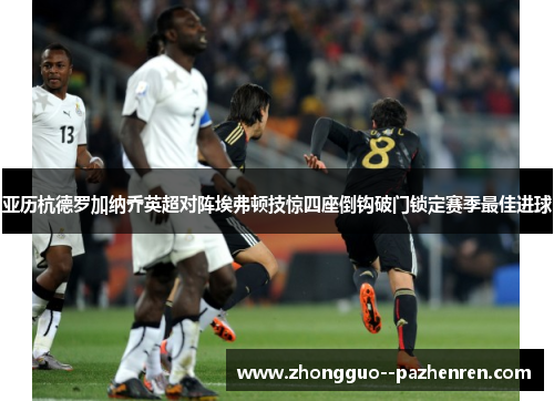 亚历杭德罗加纳乔英超对阵埃弗顿技惊四座倒钩破门锁定赛季最佳进球