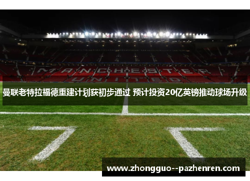曼联老特拉福德重建计划获初步通过 预计投资20亿英镑推动球场升级 曼联老特拉福德重建计划获初步通过 预计投资20亿英镑推动球场升级